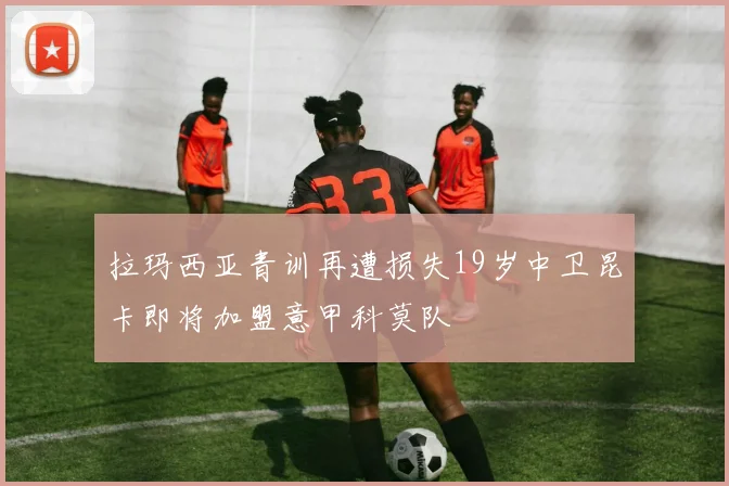 拉玛西亚青训再遭损失19岁中卫昆卡即将加盟意甲科莫队