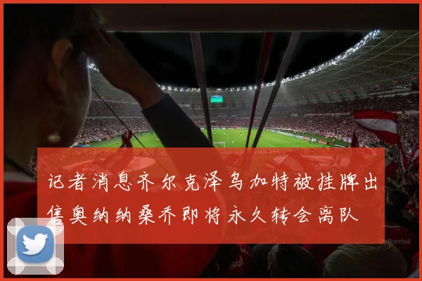 记者消息齐尔克泽乌加特被挂牌出售奥纳纳桑乔即将永久转会离队