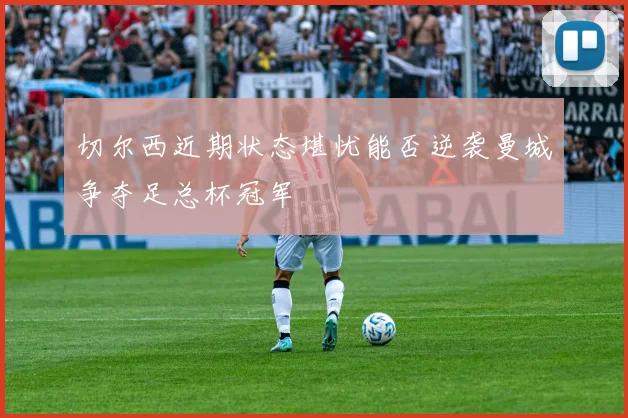切尔西近期状态堪忧能否逆袭曼城争夺足总杯冠军