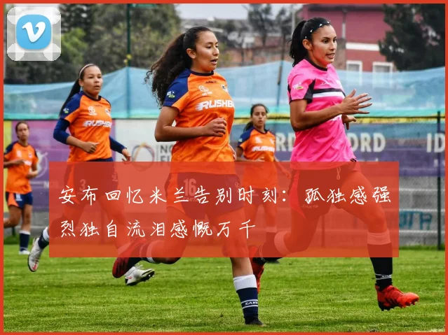 安布回忆米兰告别时刻：孤独感强烈独自流泪感慨万千