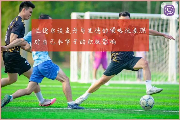 兰德尔谈麦丹与里德的侵略性表现对自己和华子的积极影响