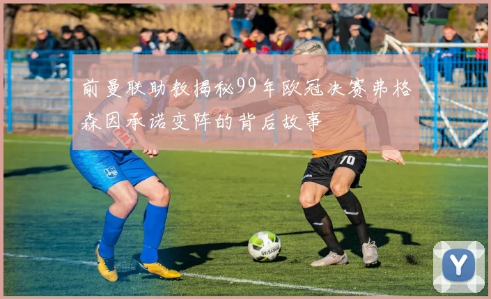 前曼联助教揭秘99年欧冠决赛弗格森因承诺变阵的背后故事