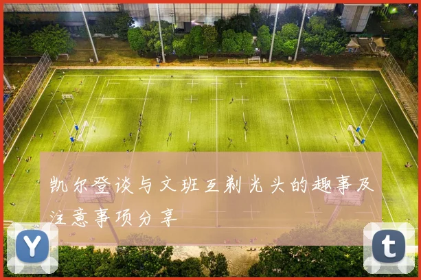 凯尔登谈与文班互剃光头的趣事及注意事项分享