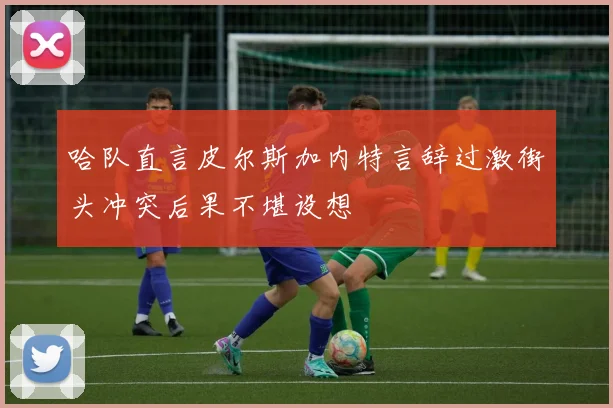 哈队直言皮尔斯加内特言辞过激街头冲突后果不堪设想