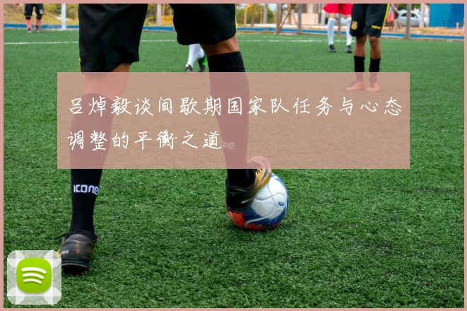 吕焯毅谈间歇期国家队任务与心态调整的平衡之道