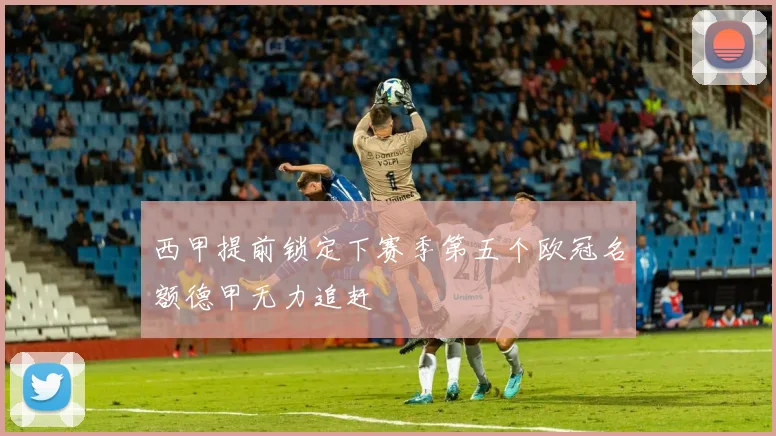 西甲提前锁定下赛季第五个欧冠名额德甲无力追赶