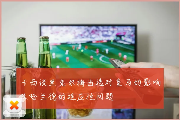卡西谈里克尔梅当选对皇马的影响及哈兰德的适应性问题