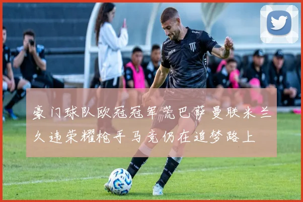 豪门球队欧冠冠军荒巴萨曼联米兰久违荣耀枪手马竞仍在追梦路上