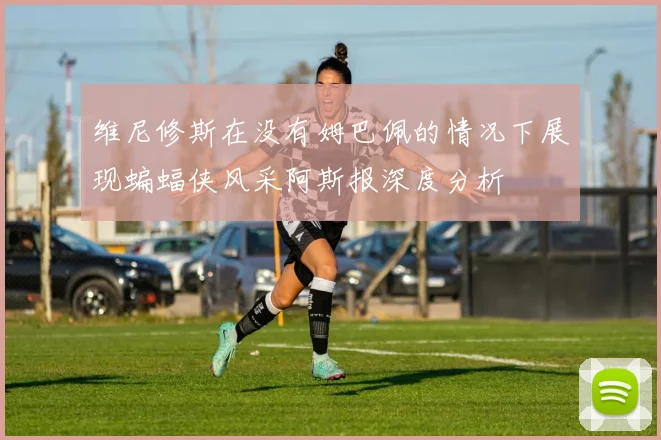 维尼修斯在没有姆巴佩的情况下展现蝙蝠侠风采阿斯报深度分析
