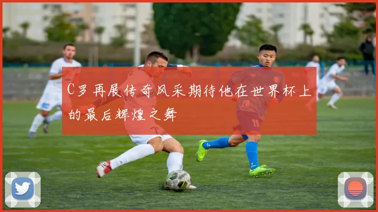 C罗再展传奇风采期待他在世界杯上的最后辉煌之舞