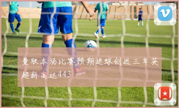 曼联本场比赛预期进球创近三年英超新高达443
