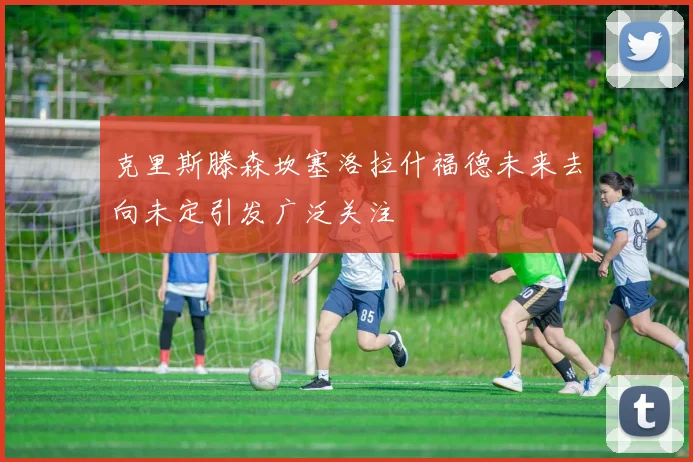 克里斯滕森坎塞洛拉什福德未来去向未定引发广泛关注