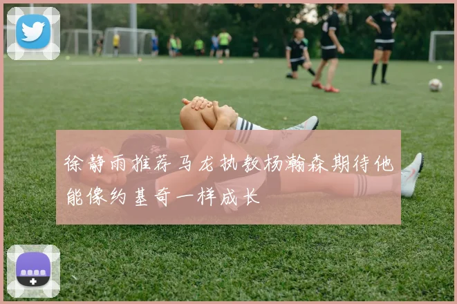 徐静雨推荐马龙执教杨瀚森期待他能像约基奇一样成长